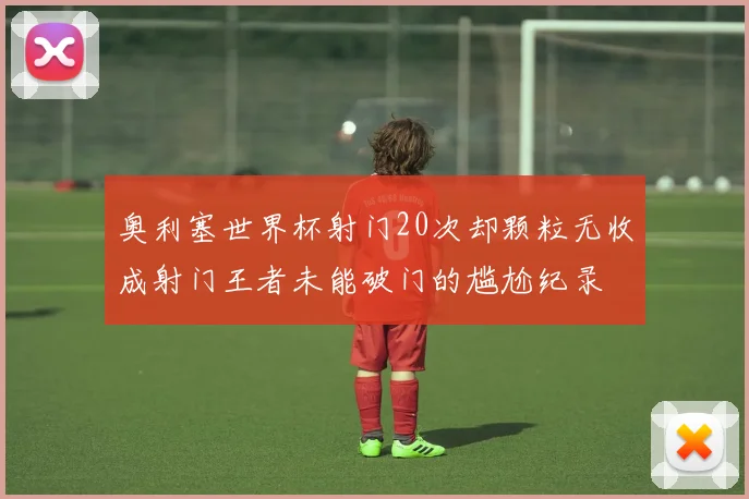 奥利塞世界杯射门20次却颗粒无收成射门王者未能破门的尴尬纪录