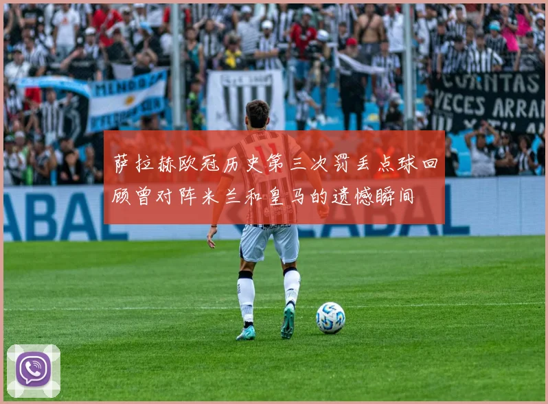 萨拉赫欧冠历史第三次罚丢点球回顾曾对阵米兰和皇马的遗憾瞬间