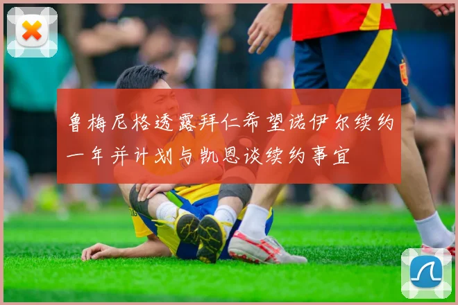 鲁梅尼格透露拜仁希望诺伊尔续约一年并计划与凯恩谈续约事宜